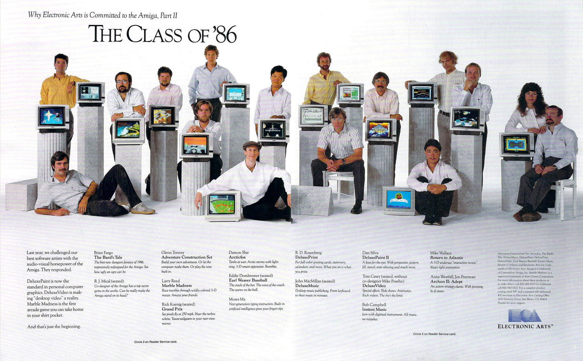 Early ad for Electronic Arts software on the Amiga. The headline reads "The Class of '86". Sixteen developers pose with their creations. The room is white, the floor is white, and white, stone pedestals with white monitors atop them showcase each respective author's work. From left, R.J. Mical with an unnamed (and unreleased) game. Brian Fargo with The Bard's Tale. Glenn Tenney, Adventure Contruction Set. Larry Reed, Marble Madness. Rick Koenig, Grand Prix. Damon Slye, Arcticfox. Eddit Dombrower, Earl Weaver Baseball. Moses Ma, "next generation typing instruction" with "artificial intelligence". R.D.Rosenberg, DeluxePrint. John MacMillan, DeluxeMusic. Dan Silver, Deluxe Paint 2. Tom Casey, DeluxeVideo. Bob Campbell, Instant Music. Mike Wallace, Return to Atlantis. Anne Westfall and John Freeman, Archon 2: Adept.