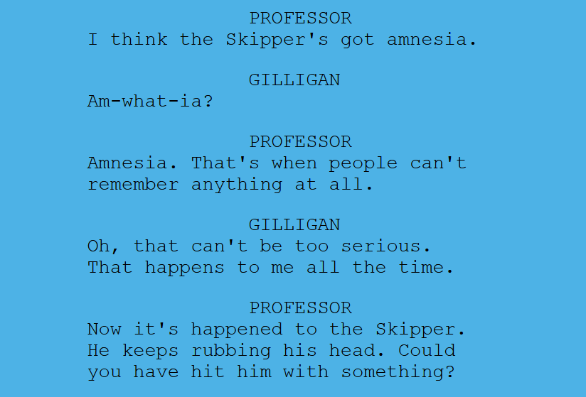 Snippet from a real script from Gilligan's Island showing a back and forth between the Professor and Gilliagan. It reads, "I think the Skipper's got amnesia." Gilligan replies, "Am-what-ia?" Professor, "Amnesia. That's when people can't remember anything at all." Gilligan, "Oh, that can't be too serious. That happens to me all the time." Professor, "Now it's happened to the Skipper. He keeps rubbing his head. Could you have hit him with something?"