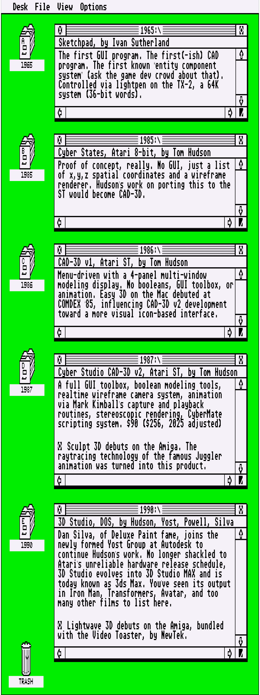 A tall, vertical timeline designed to look like the Atari ST GEM desktop interface. Five windows are open, top to bottom, each labelled with a year of note. 1965, Sketchpad by Ivan Sutherland. The first GUI program. The first(-ish) CAD program. The first known “entity component system” (ask the game dev crowd about that). Controlled via lightpen on the TX-2, a 64K system (36-bit words). 1985, Cyber States by Tom Hudson for Atari 8-bits. Proof of concept, really. No GUI, just a list of x,y,z spatial coordinates and a wireframe renderer. Hudson’s work on porting this to the ST would become CAD-3D. 1986, CAD-3D v1 by Tom Hudson for the Atari ST. Menu-driven with a 4-panel multi-window modeling display. No booleans, GUI toolbox, or animation. Easy 3D on the Mac debuted at COMDEX ‘85, influencing CAD-3D v2 development toward a more visual icon-based interface. 1987, Cyber Studio CAD-3D v2 by Tom Hudson for the ST. A full GUI toolbox, boolean modeling tools, realtime wireframe camera system, animation via Mark Kimball’s capture and playback routines, stereoscopic rendering, CyberMate scripting system. $90 ($256, 2025 adjusted)    Sculpt 3D debuts on the Amiga. The raytracing technology of the famous Juggler animation was turned into this product. 1990, 3D Studio for DOS by Hudson, Yost, Powell, Silva. Dan Silva, of Deluxe Paint fame, joins the newly formed Yost Group at Autodesk to continue Hudson’s work. No longer shackled to Atari’s unreliable hardware release schedule, 3D Studio evolves into 3D Studio MAX and is today known as 3ds Max. You’ve seen its output in Iron Man, Transformers, Avatar, and too many other films to list here.    Lightwave 3D debuts on the Amiga, bundled with the Video Toaster, by NewTek.