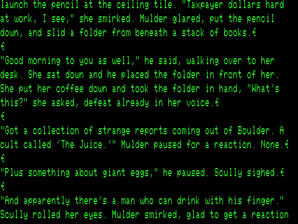 Screenshot of Electric Pencil displaying a passage from the fan-fiction. It picks up mid-sentence. "launch the pencil at the ceiling tile. "Taxpayer dollars hard at work, I see," she smirked. Mulder glard, put thepencil down, and slid a folder from beneath a stack of books. "Good morning to you as well," he said, walking over to her desk. She sat down and he placed the folder in front of her. She put her coffee down and took the folder in hand, "What's this?" she asked, defeat already in her voice. "Got a collection of strange reports coming out of Boulder. A cult called 'The Juice.'" Mulder paused for a reaction. None. "Plus something about giant eggs," he paused. Scully sighed. "And apparently there' a man who can drink with his finger." Scully rolled her eyes. Mulder smirked, glad to get a reaction"