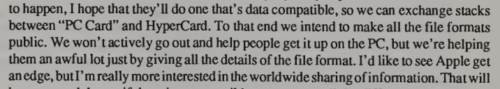 A quote from Bill Atkinson saying, "I hope that they'll (the PC world) do one that's data compatible, so we can exchange stacks between "PC Card" and HyperCard. To that end we intend to make all the file formats public."