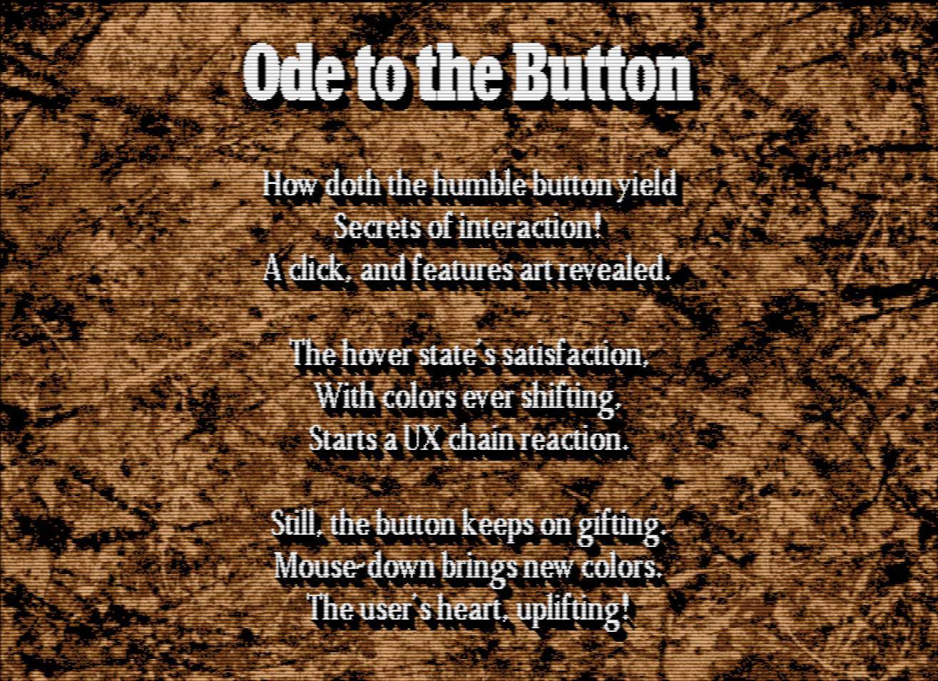 Scala screen capture. A brown textured paper background with white Garamond text on top. It is titled, "Ode to the Button" and reads, "How doth the humble button yield / Secrets of interaction! / A click, and features art revealed. / The hover state's satisfaction, / with colors ever shifting, / Starts a UX chain reaction. / Still, the button keeps on gifting. / Mouse-down brings new colors. / The user's heart, uplifiting!