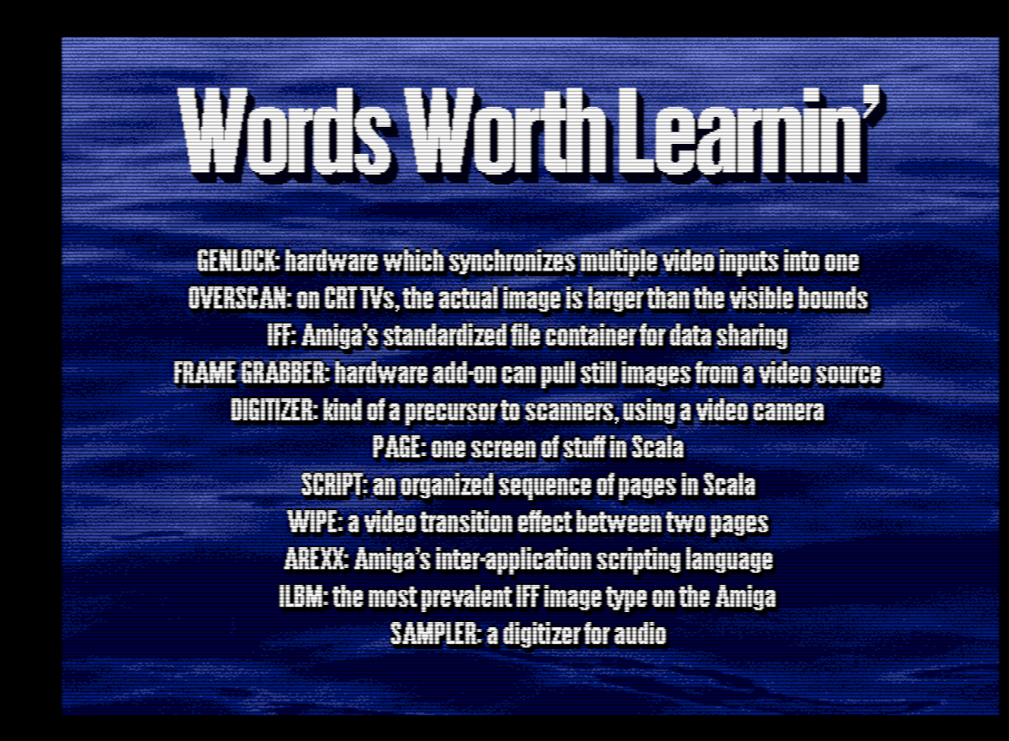 A screen capture from Scala in medium resolution, video scanlines active. The text reads in big, bold Compact font, "Words Worth Learnin'" and then in smaller text below is a list of definitions. Genlock, hardware which synchronizes multiple video inputs into one. Overscan, on CRT TVs, the actual image is larger than the visible bounds. IFF, Amiga's standardized file container for data sharing. Frame Grabber, hardware add-on can pull still images from a video source. Digitizer, kind of a precursor to scanners, using a video camera. Page, one screen of stuff in Scala. Script, an organized sequence of pages in Scala. Wipe, a video transition effect between two pages. ARexx, Amiga's inter-application scripting language. ILBM, the most prevalent IFF image type on the the Amiga. Sampler, a digitizer for audio.