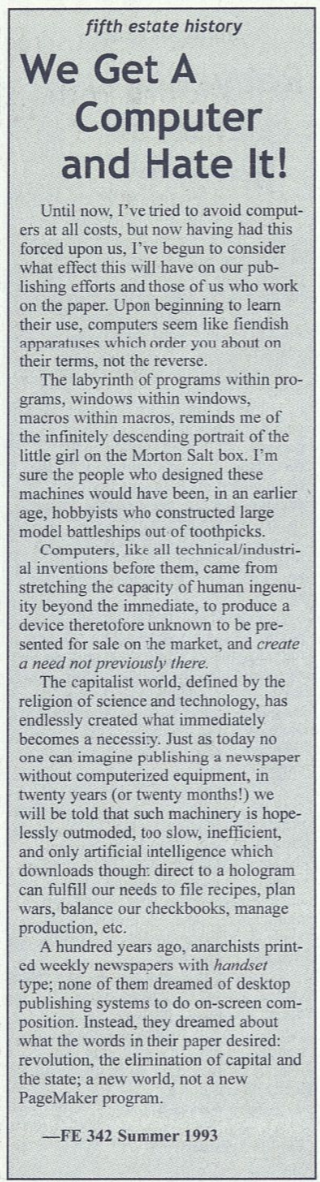 Column from Fifth Column newsletter, 1993. Headline reads, "We get a computer and hate it!" It goes on an anti-capitalist rant for a bit with some specific complaints, "Computers seem like fiendish apparatuses which order you about on their terms, not yours." and "In twenty years we will be told that such machinery is hopelessly outmoded and only artificial intelligence can fulfill our needs." It ends noting that anarchists dreamed of "a new world, not a new PageMaker" Touche!